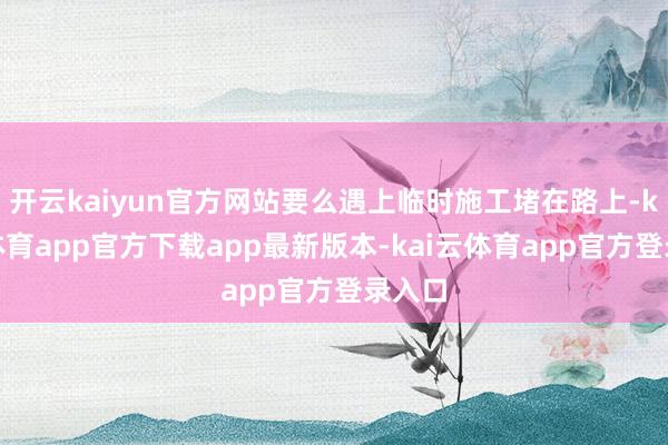 开云kaiyun官方网站要么遇上临时施工堵在路上-kai云体育app官方下载app最新版本-kai云体育app官方登录入口