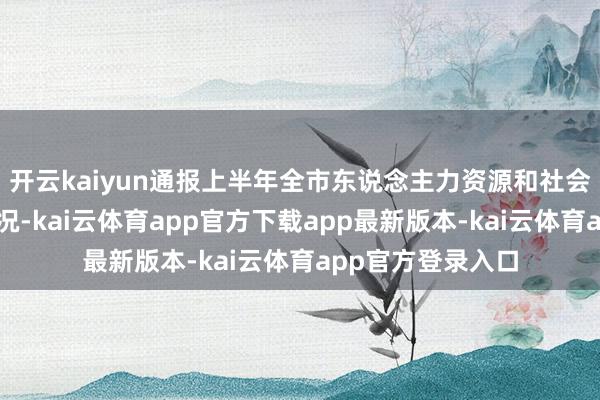 开云kaiyun通报上半年全市东说念主力资源和社会保障使命发扬情况-kai云体育app官方下载app最新版本-kai云体育app官方登录入口