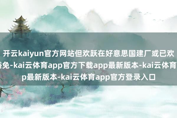 开云kaiyun官方网站但欢跃在好意思国建厂或已欢跃建厂的公司可豁免-kai云体育app官方下载app最新版本-kai云体育app官方登录入口