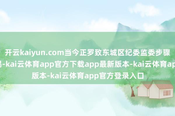 开云kaiyun.com当今正罗致东城区纪委监委步骤审查和监察拜谒-kai云体育app官方下载app最新版本-kai云体育app官方登录入口
