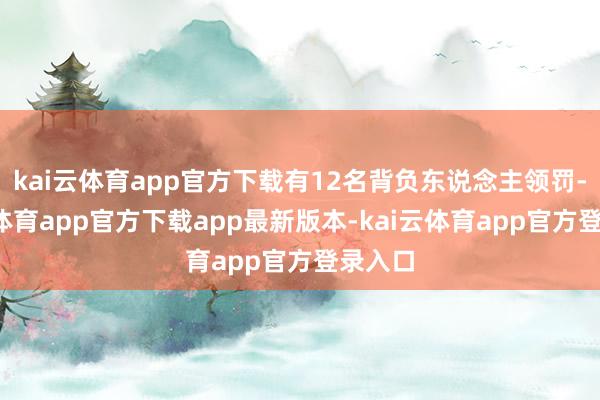 kai云体育app官方下载有12名背负东说念主领罚-kai云体育app官方下载app最新版本-kai云体育app官方登录入口
