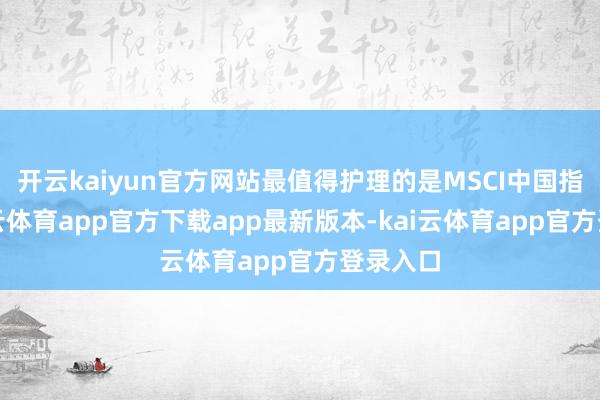 开云kaiyun官方网站最值得护理的是MSCI中国指数-kai云体育app官方下载app最新版本-kai云体育app官方登录入口