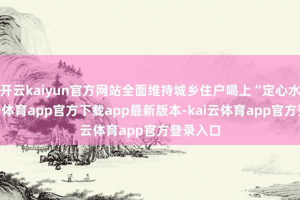 开云kaiyun官方网站全面维持城乡住户喝上“定心水”-kai云体育app官方下载app最新版本-kai云体育app官方登录入口