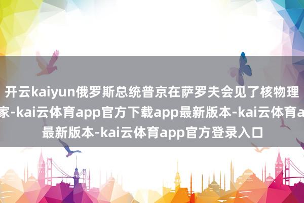 开云kaiyun俄罗斯总统普京在萨罗夫会见了核物理学家和核工业大家-kai云体育app官方下载app最新版本-kai云体育app官方登录入口