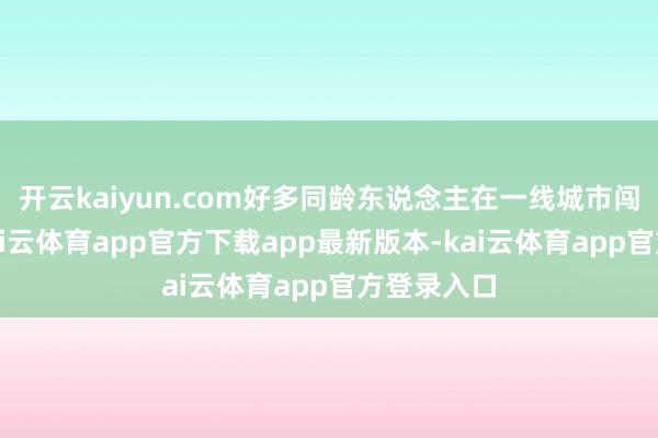 开云kaiyun.com好多同龄东说念主在一线城市闯荡打拼-kai云体育app官方下载app最新版本-kai云体育app官方登录入口