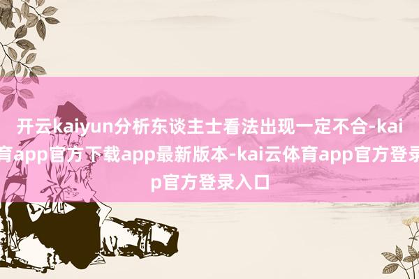开云kaiyun分析东谈主士看法出现一定不合-kai云体育app官方下载app最新版本-kai云体育app官方登录入口