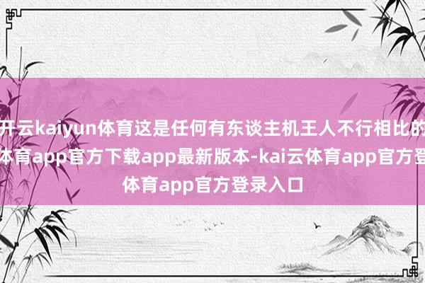 开云kaiyun体育这是任何有东谈主机王人不行相比的-kai云体育app官方下载app最新版本-kai云体育app官方登录入口