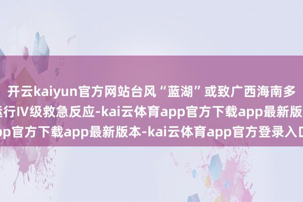 开云kaiyun官方网站台风“蓝湖”或致广西海南多地暴雨！中国表象局运行Ⅳ级救急反应-kai云体育app官方下载app最新版本-kai云体育app官方登录入口