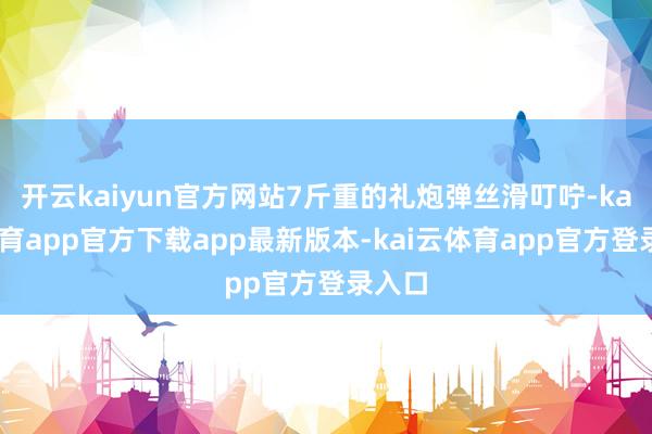 开云kaiyun官方网站7斤重的礼炮弹丝滑叮咛-kai云体育app官方下载app最新版本-kai云体育app官方登录入口