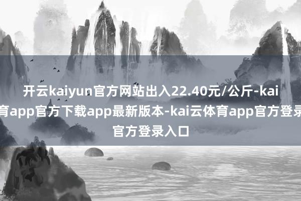 开云kaiyun官方网站出入22.40元/公斤-kai云体育app官方下载app最新版本-kai云体育app官方登录入口
