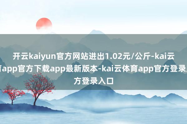 开云kaiyun官方网站进出1.02元/公斤-kai云体育app官方下载app最新版本-kai云体育app官方登录入口