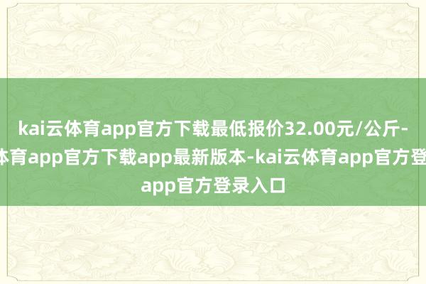 kai云体育app官方下载最低报价32.00元/公斤-kai云体育app官方下载app最新版本-kai云体育app官方登录入口