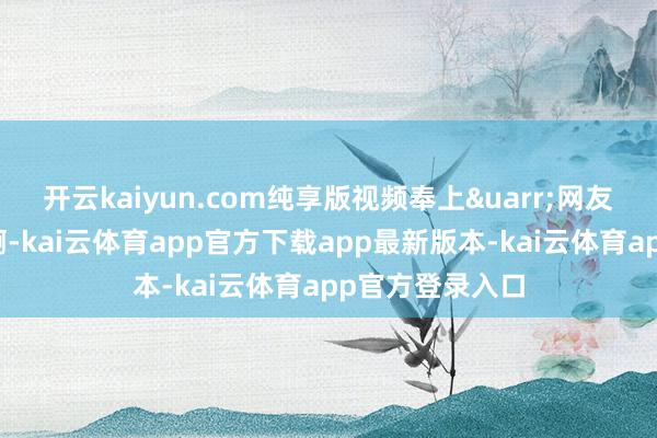 开云kaiyun.com纯享版视频奉上&uarr;网友：咱家的飞机啊-kai云体育app官方下载app最新版本-kai云体育app官方登录入口