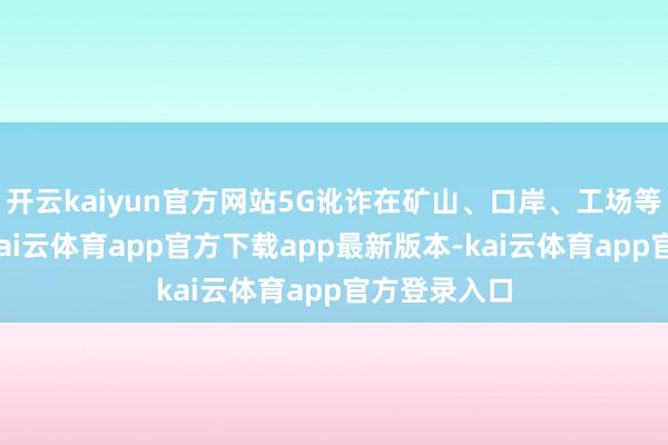 开云kaiyun官方网站5G讹诈在矿山、口岸、工场等随处吐花-kai云体育app官方下载app最新版本-kai云体育app官方登录入口