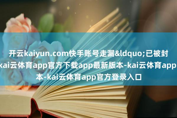 开云kaiyun.com快手账号走漏&ldquo;已被封禁&rdquo;-kai云体育app官方下载app最新版本-kai云体育app官方登录入口