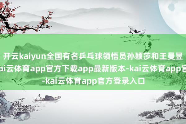 开云kaiyun全国有名乒乓球领悟员孙颖莎和王曼昱显著在列-kai云体育app官方下载app最新版本-kai云体育app官方登录入口
