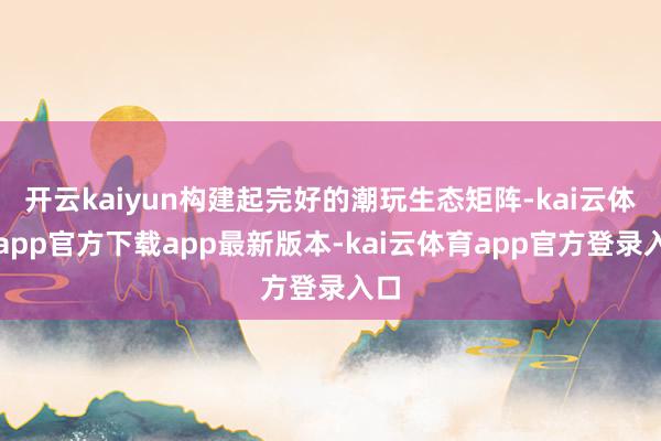 开云kaiyun构建起完好的潮玩生态矩阵-kai云体育app官方下载app最新版本-kai云体育app官方登录入口