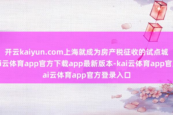 开云kaiyun.com上海就成为房产税征收的试点城市之一-kai云体育app官方下载app最新版本-kai云体育app官方登录入口