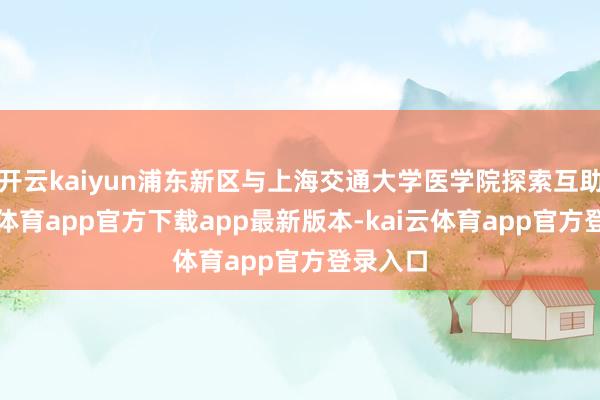 开云kaiyun浦东新区与上海交通大学医学院探索互助-kai云体育app官方下载app最新版本-kai云体育app官方登录入口