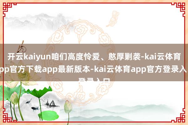 开云kaiyun咱们高度怜爱、憨厚剿袭-kai云体育app官方下载app最新版本-kai云体育app官方登录入口