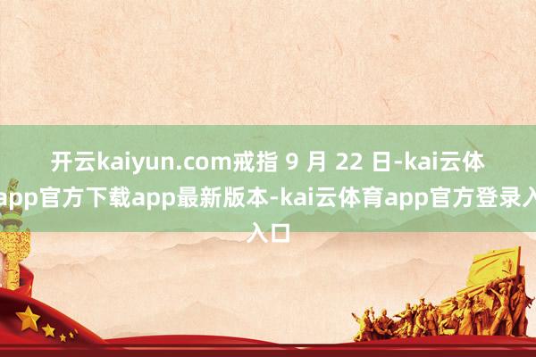 开云kaiyun.com戒指 9 月 22 日-kai云体育app官方下载app最新版本-kai云体育app官方登录入口