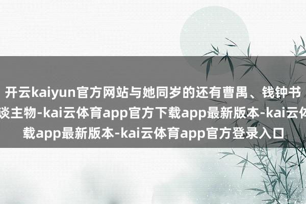 开云kaiyun官方网站与她同岁的还有曹禺、钱钟书等日后赫赫闻明的东谈主物-kai云体育app官方下载app最新版本-kai云体育app官方登录入口
