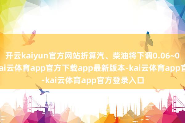 开云kaiyun官方网站折算汽、柴油将下调0.06~0.07元/升-kai云体育app官方下载app最新版本-kai云体育app官方登录入口