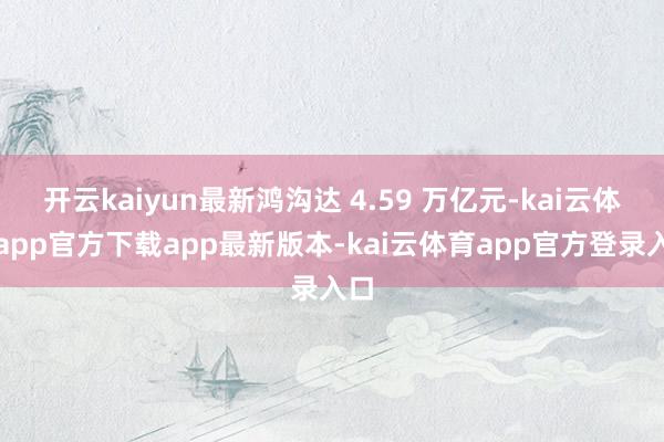开云kaiyun最新鸿沟达 4.59 万亿元-kai云体育app官方下载app最新版本-kai云体育app官方登录入口